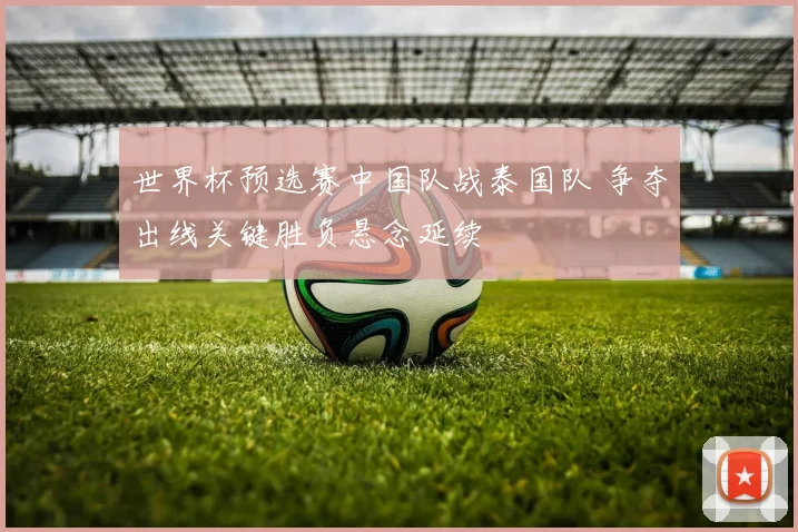 世界杯预选赛中国队战泰国队 争夺出线关键胜负悬念延续