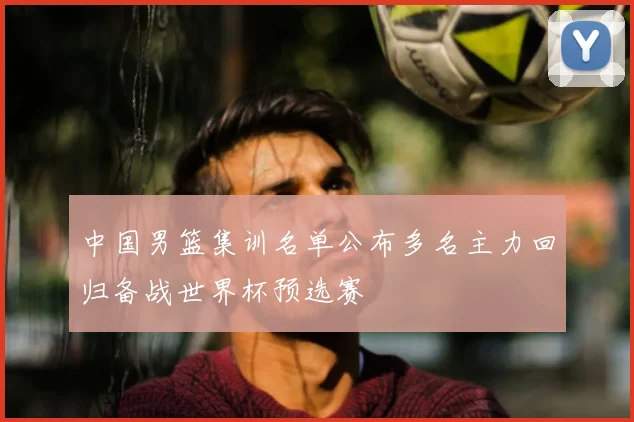 中国男篮集训名单公布多名主力回归备战世界杯预选赛