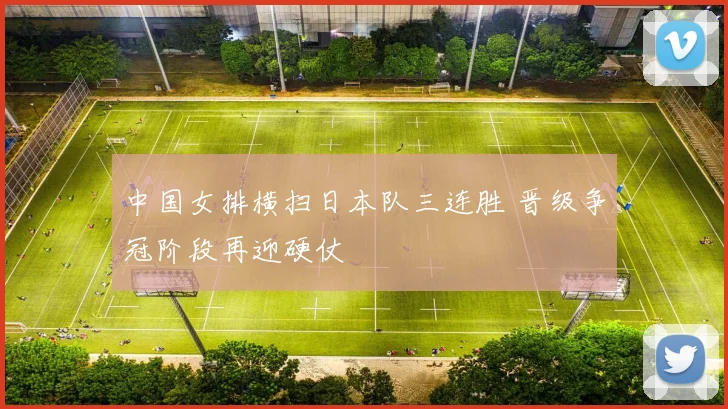 中国女排横扫日本队三连胜 晋级争冠阶段再迎硬仗