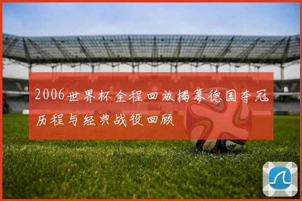 2006世界杯全程回放揭幕德国夺冠历程与经典战役回顾
