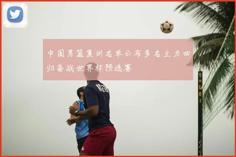 中国男篮集训名单公布多名主力回归备战世界杯预选赛