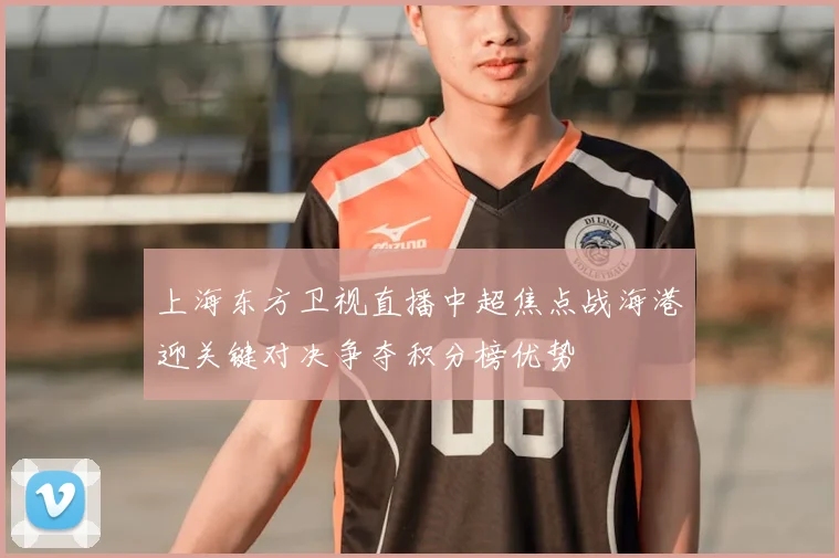 上海东方卫视直播中超焦点战海港迎关键对决争夺积分榜优势