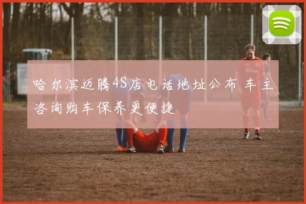 哈尔滨迈腾4S店电话地址公布 车主咨询购车保养更便捷