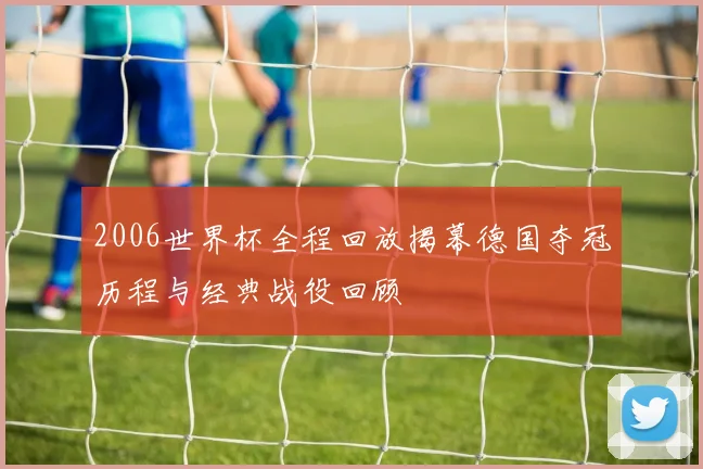 2006世界杯全程回放揭幕德国夺冠历程与经典战役回顾