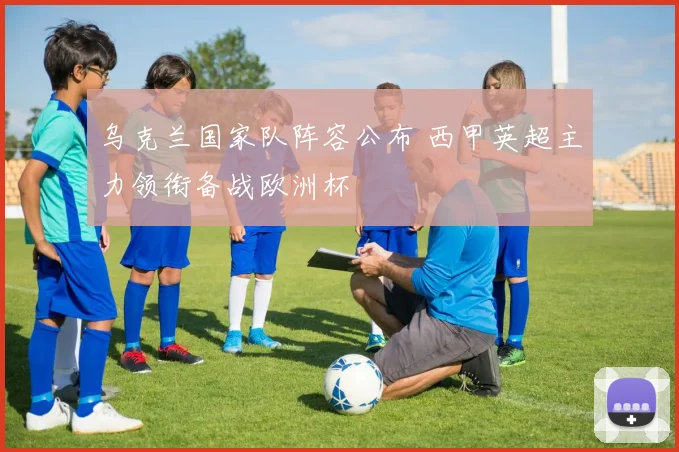 乌克兰国家队阵容公布 西甲英超主力领衔备战欧洲杯