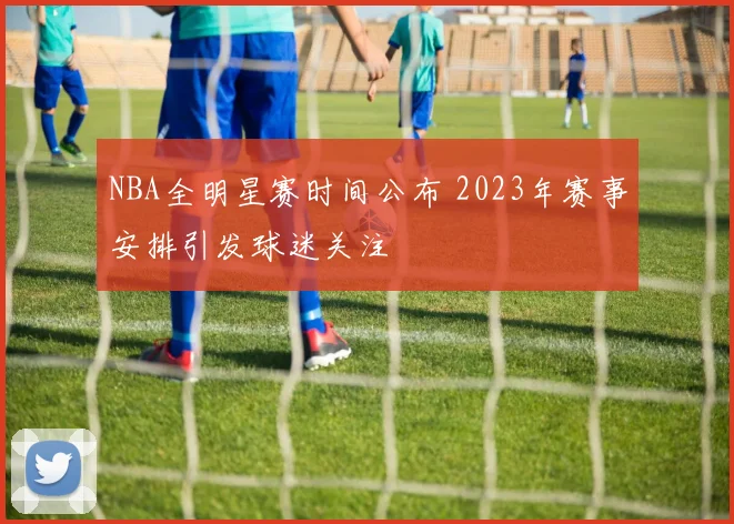 NBA全明星赛时间公布 2023年赛事安排引发球迷关注