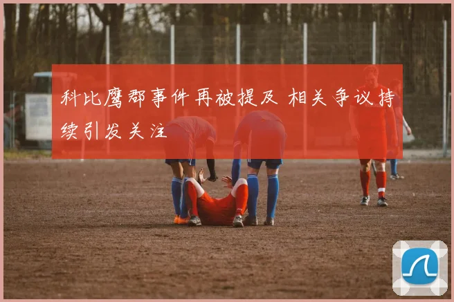 科比鹰郡事件再被提及 相关争议持续引发关注