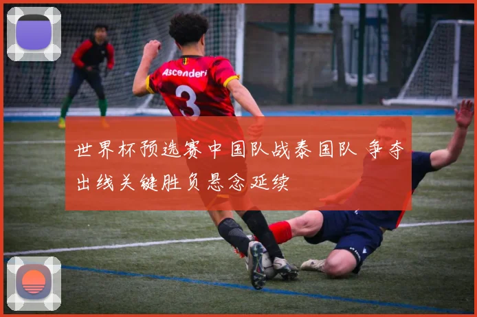 世界杯预选赛中国队战泰国队 争夺出线关键胜负悬念延续