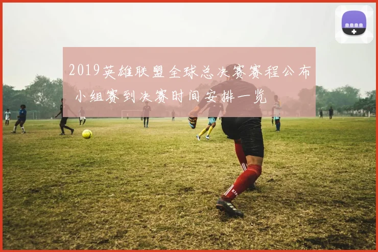 2019英雄联盟全球总决赛赛程公布 小组赛到决赛时间安排一览