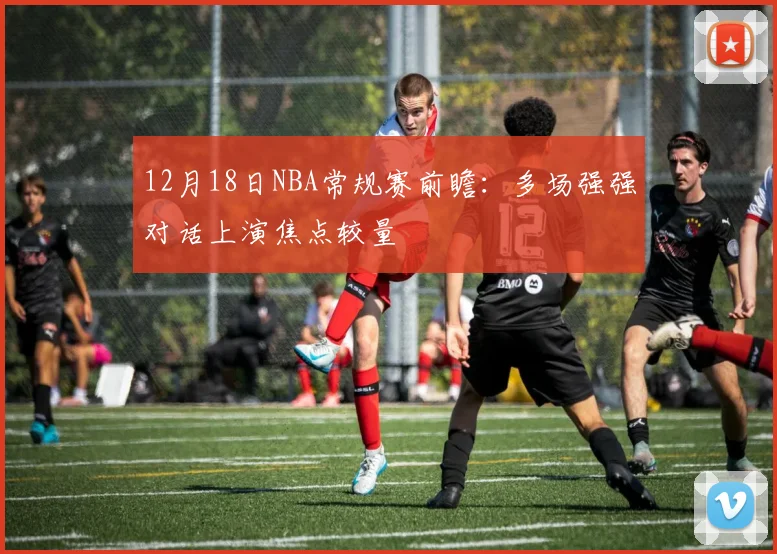 12月18日NBA常规赛前瞻：多场强强对话上演焦点较量