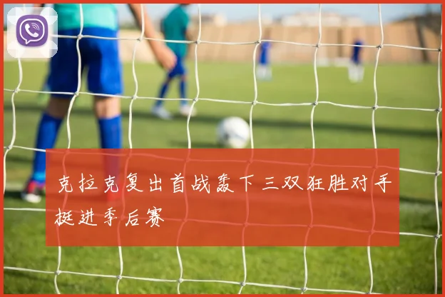 克拉克复出首战轰下三双狂胜对手挺进季后赛
